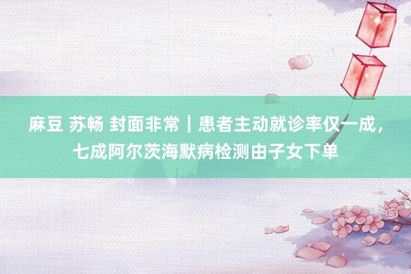 麻豆 苏畅 封面非常｜患者主动就诊率仅一成，七成阿尔茨海默病检测由子女下单