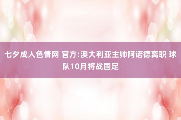 七夕成人色情网 官方:澳大利亚主帅阿诺德离职 球队10月将战国足