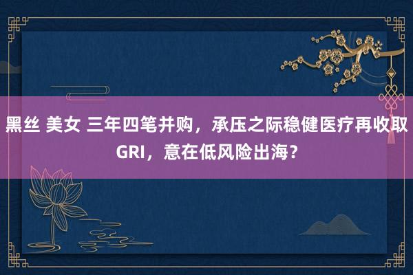 黑丝 美女 三年四笔并购，承压之际稳健医疗再收取GRI，意在低风险出海？