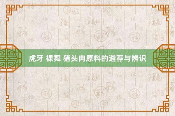 虎牙 裸舞 猪头肉原料的遴荐与辨识
