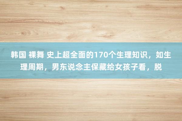 韩国 裸舞 史上超全面的170个生理知识,如生理周期,男东说念主保藏给女孩子看,脱