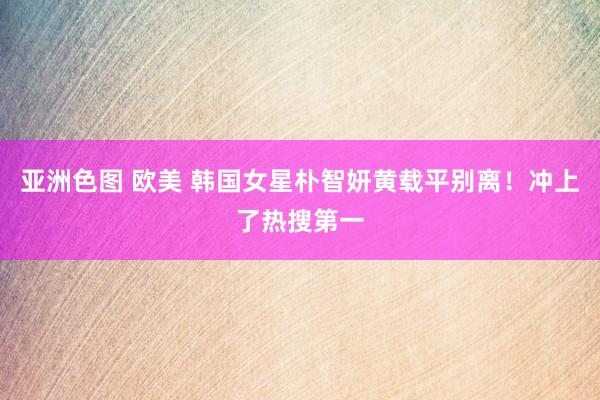 亚洲色图 欧美 韩国女星朴智妍黄载平别离！冲上了热搜第一