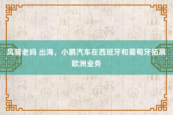 风骚老妈 出海，小鹏汽车在西班牙和葡萄牙拓展欧洲业务
