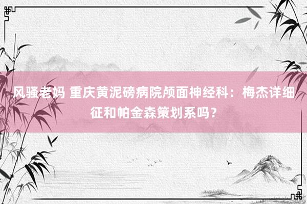 风骚老妈 重庆黄泥磅病院颅面神经科：梅杰详细征和帕金森策划系吗？