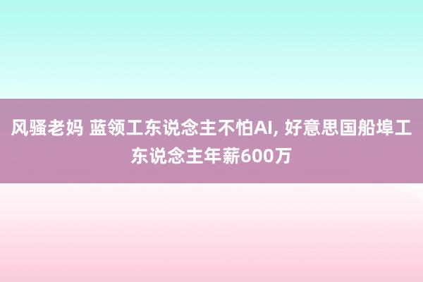 风骚老妈 蓝领工东说念主不怕AI， 好意思国船埠工东说念主年薪600万