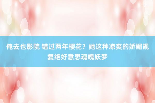 俺去也影院 错过两年樱花？她这种凉爽的娇媚规复绝好意思魂魄妖梦