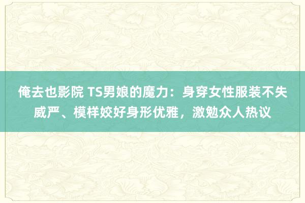 俺去也影院 TS男娘的魔力：身穿女性服装不失威严、模样姣好身形优雅，激勉众人热议