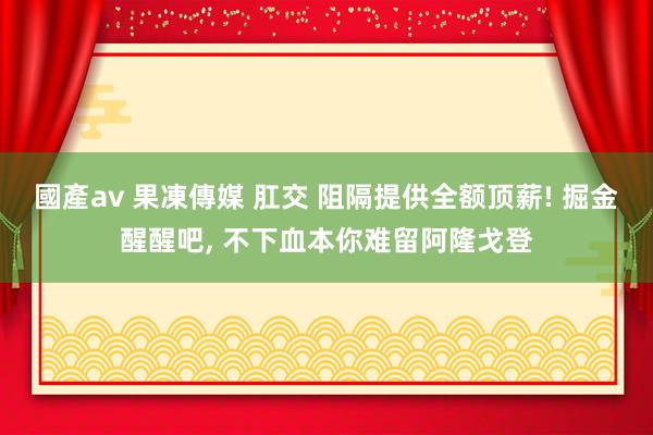 國產av 果凍傳媒 肛交 阻隔提供全额顶薪! 掘金醒醒吧， 不下血本你难留阿隆戈登