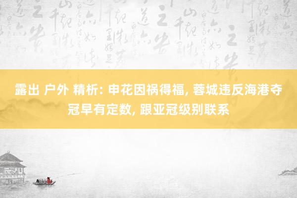 露出 户外 精析: 申花因祸得福， 蓉城违反海港夺冠早有定数， 跟亚冠级别联系