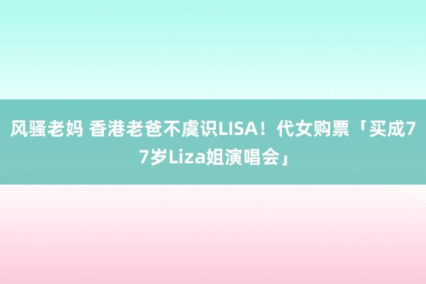 风骚老妈 香港老爸不虞识LISA！　代女购票「买成77岁Liza姐演唱会」