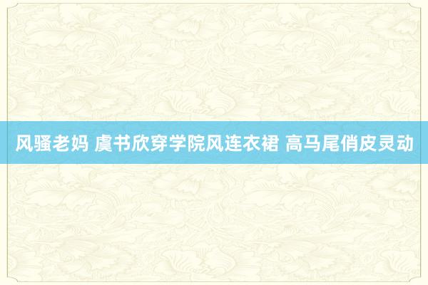风骚老妈 虞书欣穿学院风连衣裙 高马尾俏皮灵动