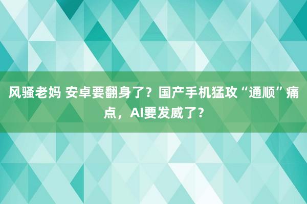 风骚老妈 安卓要翻身了？国产手机猛攻“通顺”痛点，AI要发威了？