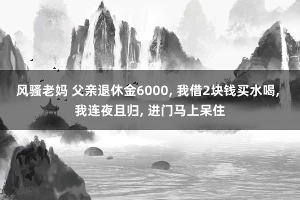 风骚老妈 父亲退休金6000， 我借2块钱买水喝， 我连夜且归， 进门马上呆住