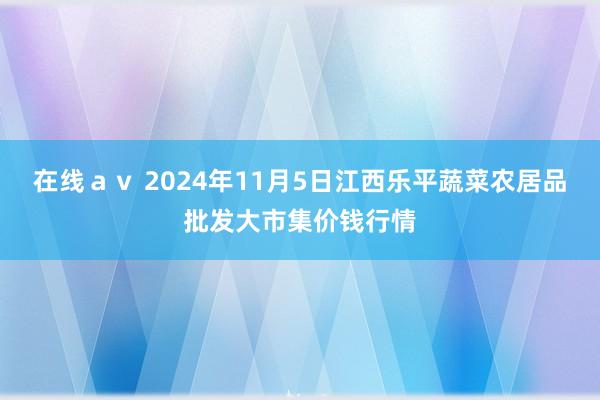 在线av 2024年11月5日江西乐平蔬菜农居品批发大市集价钱行情