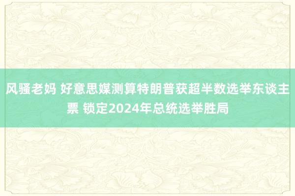 风骚老妈 好意思媒测算特朗普获超半数选举东谈主票 锁定2024年总统选举胜局