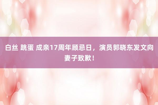 白丝 跳蛋 成亲17周年顾忌日，演员郭晓东发文向妻子致歉！