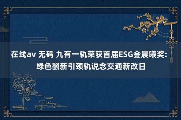 在线av 无码 九有一轨荣获首届ESG金晨曦奖: 绿色翻新引颈轨说念交通新改日