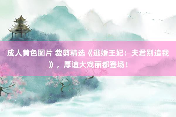 成人黄色图片 裁剪精选《逃婚王妃：夫君别追我》，厚谊大戏丽都登场！