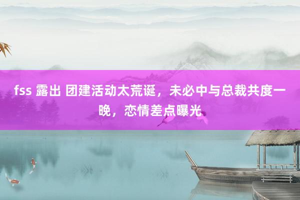 fss 露出 团建活动太荒诞，未必中与总裁共度一晚，恋情差点曝光