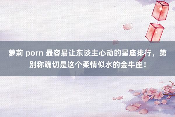萝莉 porn 最容易让东谈主心动的星座排行，第别称确切是这个柔情似水的金牛座！