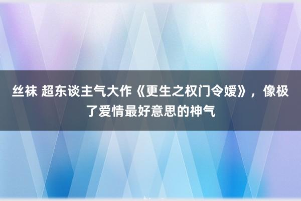 丝袜 超东谈主气大作《更生之权门令嫒》，像极了爱情最好意思的神气