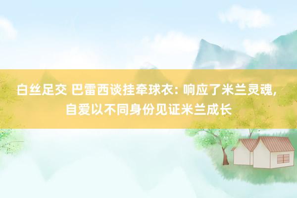 白丝足交 巴雷西谈挂牵球衣: 响应了米兰灵魂， 自爱以不同身份见证米兰成长