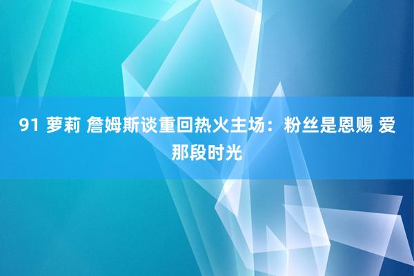 91 萝莉 詹姆斯谈重回热火主场:粉丝是恩赐 爱那段时光