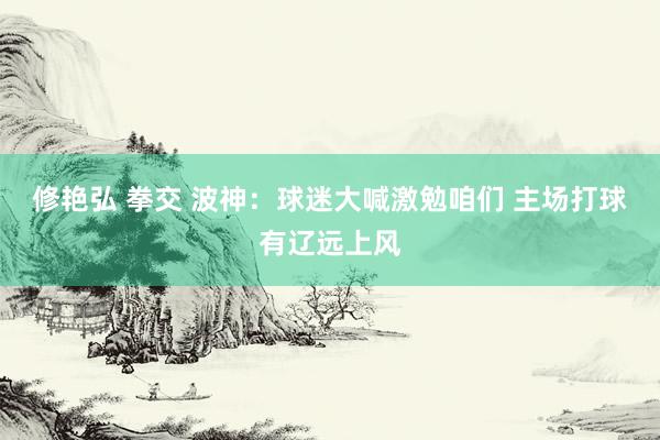 修艳弘 拳交 波神:球迷大喊激勉咱们 主场打球有辽远上风