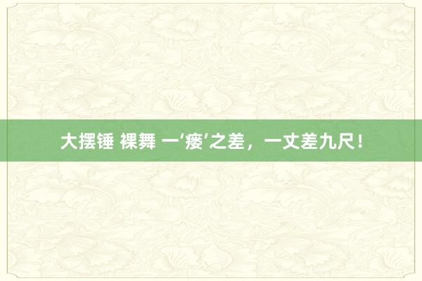 大摆锤 裸舞 一‘瘘’之差，一丈差九尺！