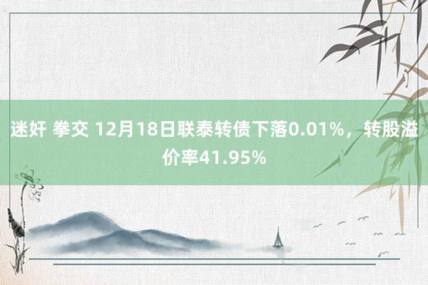 迷奸 拳交 12月18日联泰转债下落0.01%，转股溢价率41.95%