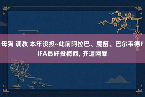 母狗 调教 本年没投~此前阿拉巴、魔笛、巴尔韦德FIFA最好投梅西， 齐遭网暴