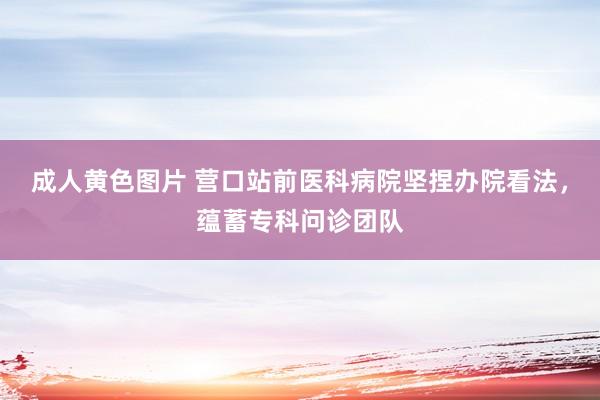 成人黄色图片 营口站前医科病院坚捏办院看法，蕴蓄专科问诊团队