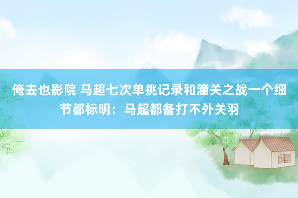 俺去也影院 马超七次单挑记录和潼关之战一个细节都标明：马超都备打不外关羽