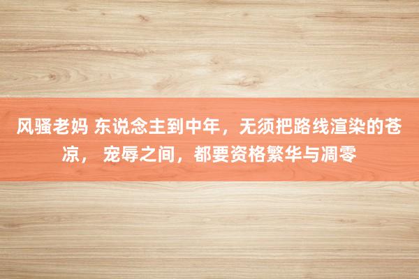 风骚老妈 东说念主到中年，无须把路线渲染的苍凉， 宠辱之间，都要资格繁华与凋零