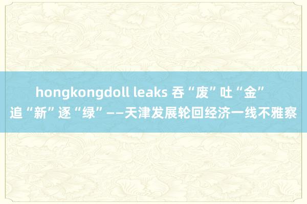 hongkongdoll leaks 吞“废”吐“金” 追“新”逐“绿”——天津发展轮回经济一线不雅察
