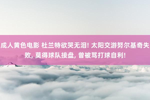 成人黄色电影 杜兰特欲哭无泪! 太阳交游努尔基奇失败， 莫得球队接盘， 曾被骂打球自利!