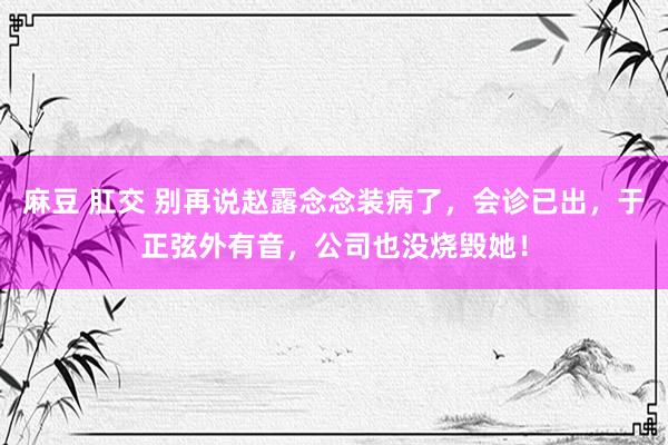 麻豆 肛交 别再说赵露念念装病了，会诊已出，于正弦外有音，公司也没烧毁她！