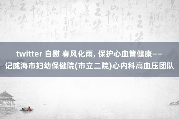 twitter 自慰 春风化雨， 保护心血管健康——记威海市妇幼保健院(市立二院)心内科高血压团队