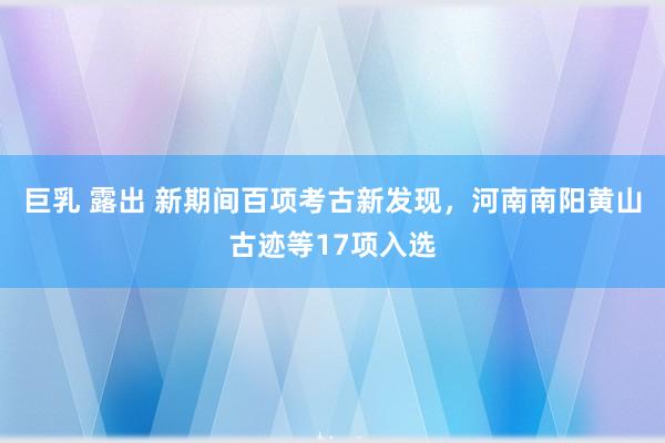 巨乳 露出 新期间百项考古新发现,河南南阳黄山古迹等17项入选