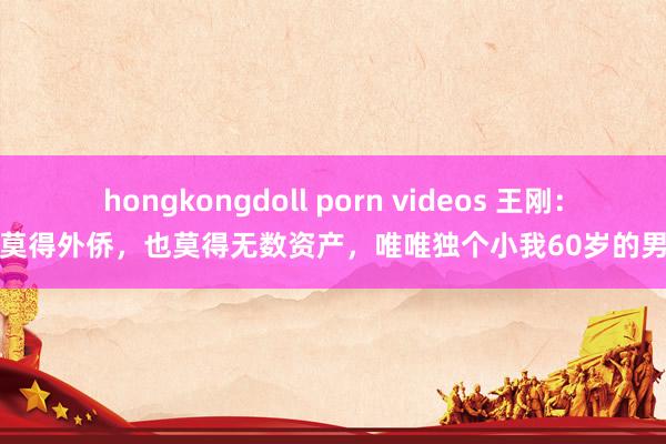 hongkongdoll porn videos 王刚：我莫得外侨，也莫得无数资产，唯唯独个小我60岁的男儿