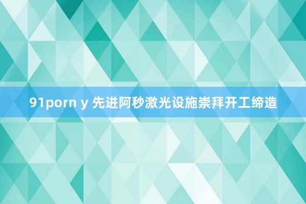 91porn y 先进阿秒激光设施崇拜开工缔造