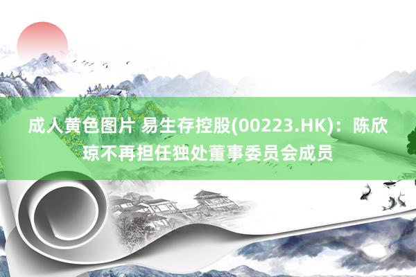 成人黄色图片 易生存控股(00223.HK)：陈欣琼不再担任独处董事委员会成员