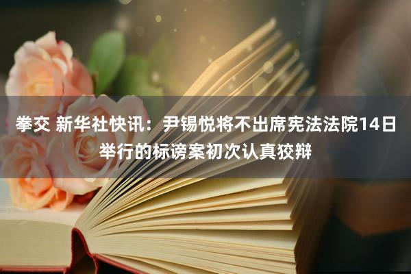 拳交 新华社快讯：尹锡悦将不出席宪法法院14日举行的标谤案初次认真狡辩