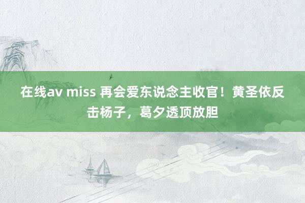 在线av miss 再会爱东说念主收官！黄圣依反击杨子，葛夕透顶放胆