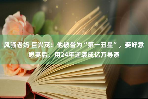 风骚老妈 巨兴茂：他被誉为“第一丑星”，娶好意思妻后，用24年逆袭成亿万导演