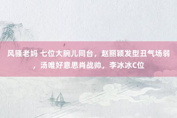 风骚老妈 七位大腕儿同台，赵丽颖发型丑气场弱，汤唯好意思肖战帅，李冰冰C位