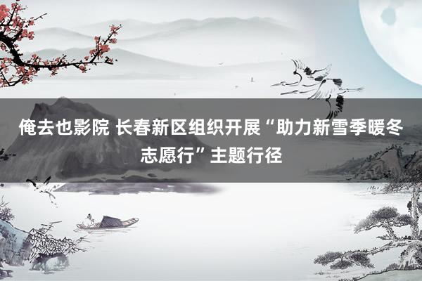 俺去也影院 长春新区组织开展“助力新雪季暖冬志愿行”主题行径