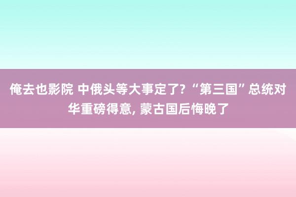 俺去也影院 中俄头等大事定了? “第三国”总统对华重磅得意， 蒙古国后悔晚了