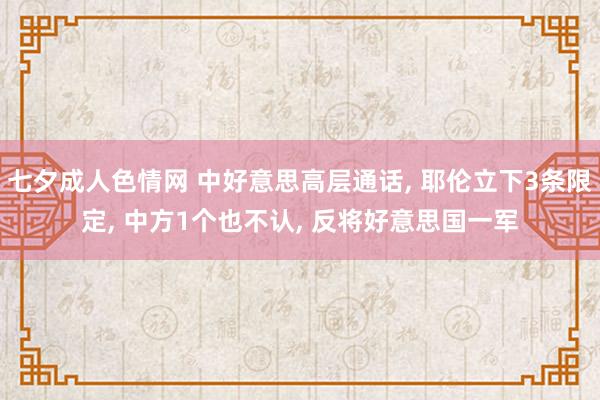 七夕成人色情网 中好意思高层通话， 耶伦立下3条限定， 中方1个也不认， 反将好意思国一军