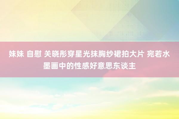 妹妹 自慰 关晓彤穿星光抹胸纱裙拍大片 宛若水墨画中的性感好意思东谈主